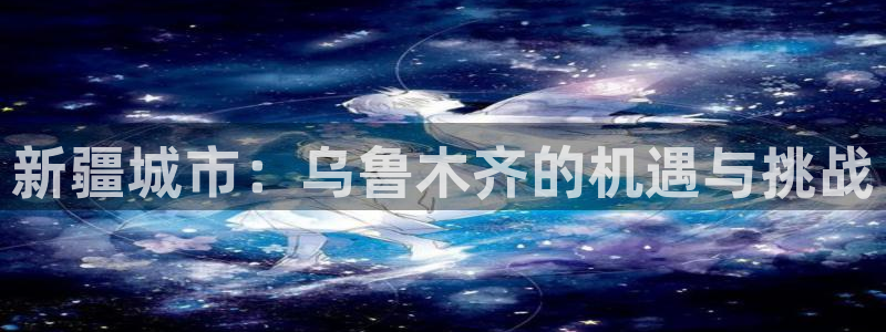 新宝5唯一：新疆城市：乌鲁木齐的机遇与挑战