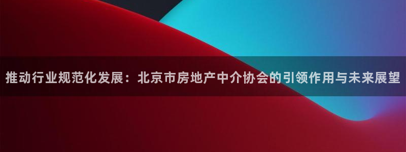 新宝5注册流程：推动行业规范化发展：北京市房地产中介协会的引