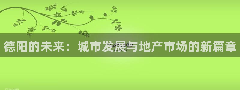新宝5官网app：德阳的未来：城市发展与地产市场的新篇章