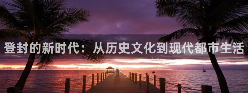 新宝5娱乐手机登录：登封的新时代：从历史文化到现代都市生活