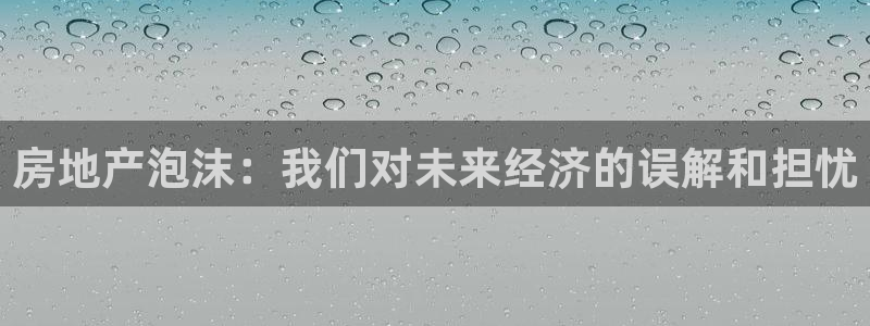新宝5手机登录：房地产泡沫：我们对未来经济的误解和担忧