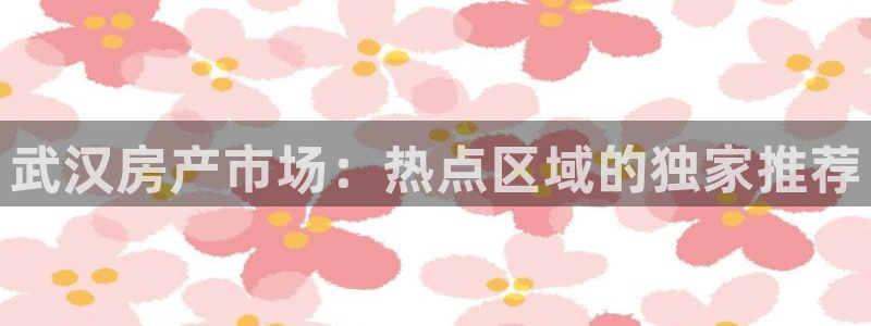 新宝5测速在线：武汉房产市场：热点区域的独家推荐